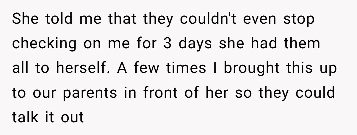 She told me that they couldn't even stop checking on me for 3 days she had them all to herself. A few times I brought this up to our parents...
