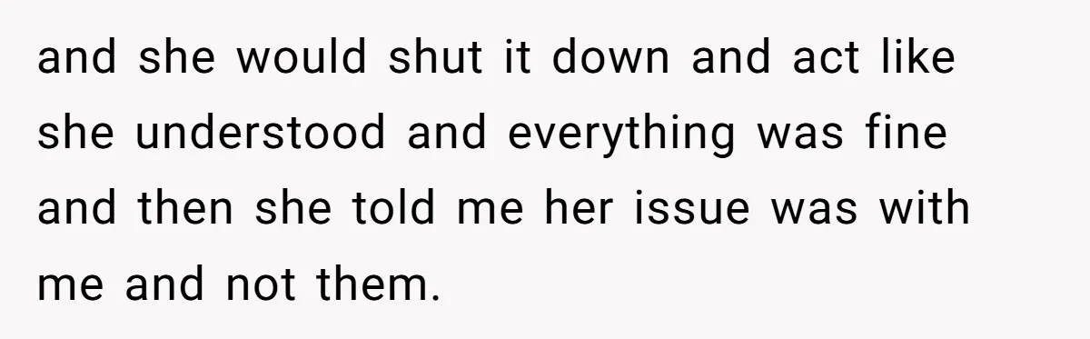 and she would shut it down and act like she understood and everything was fine and then she told me her issue was with me and not them.