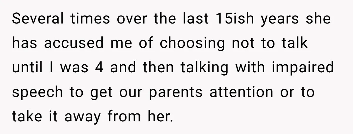 Several times over the last 15ish years she has accused me of choosing not to talk until I was 4 and then talking with impaired speech to get our parents...
