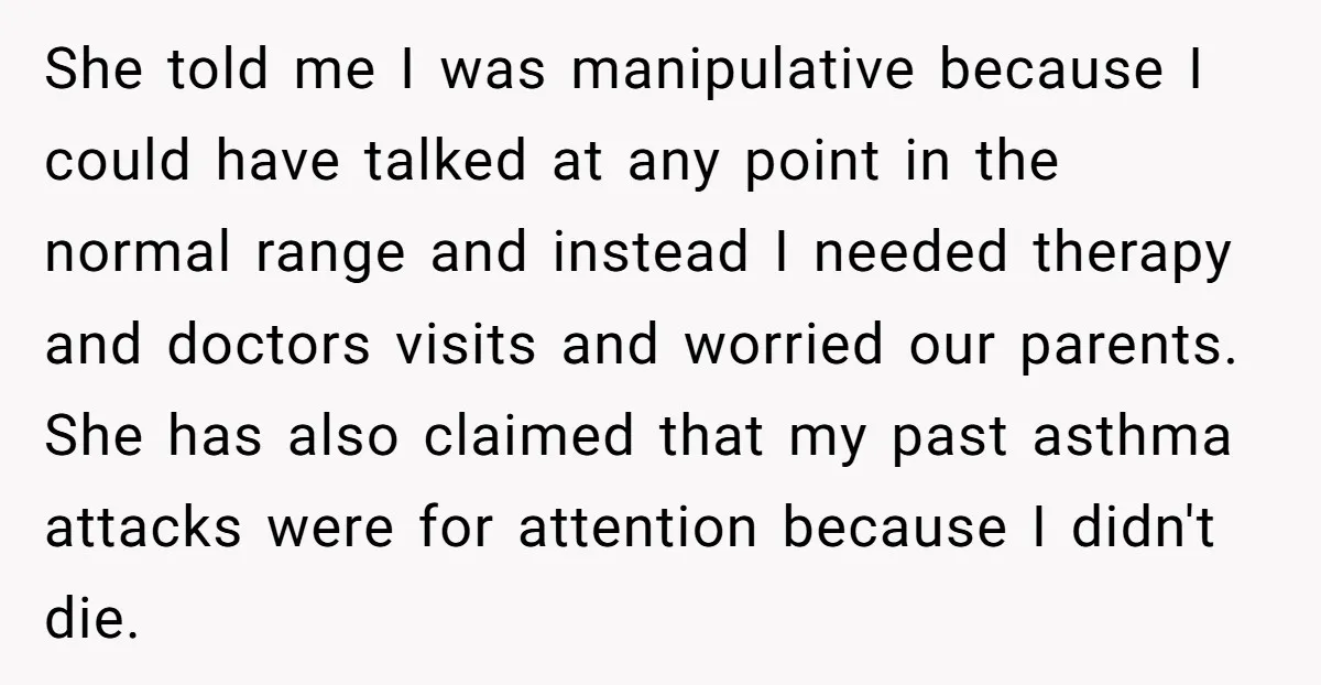 She told me I was manipulative because I could have talked at any point in the normal range and instead I needed therapy and doctors visits and worried our parents....
