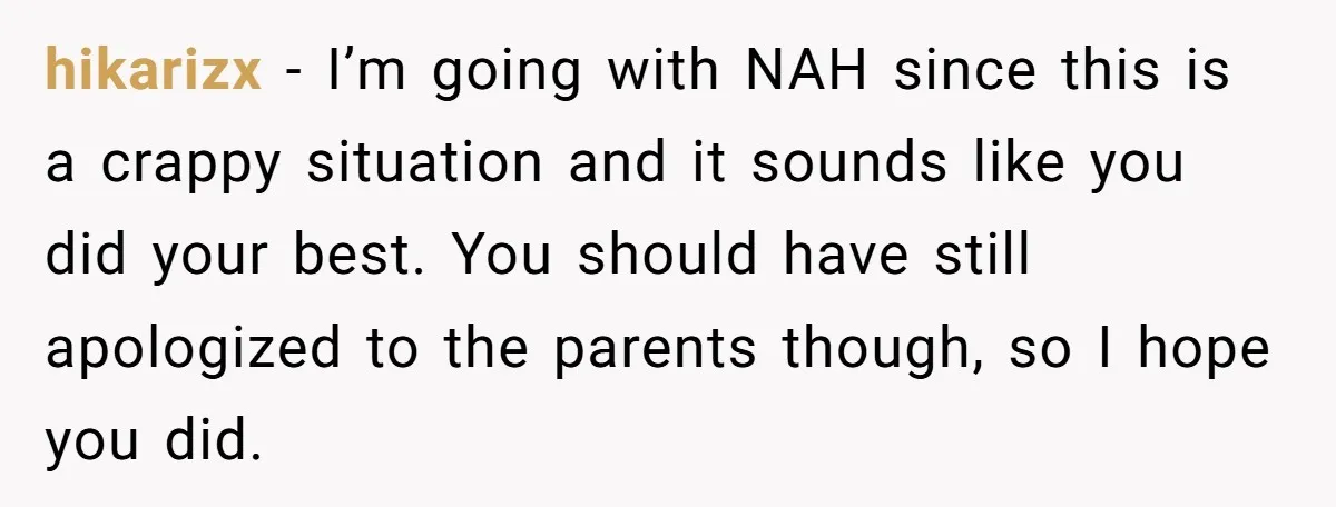 hikarizx − I’m going with NAH since this is a crappy situation and it sounds like you did your best. You should have still apologized to the parents though, so...
