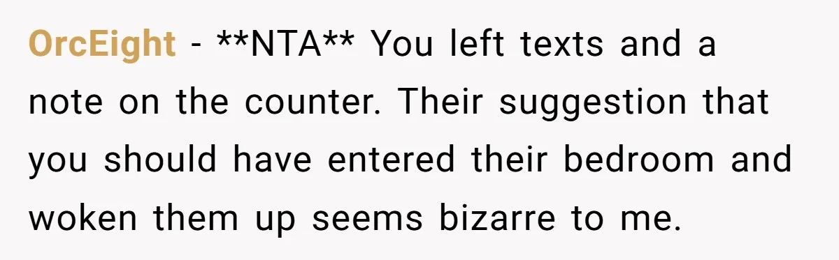 OrcEight − **NTA** You left texts and a note on the counter. Their suggestion that you should have entered their bedroom and woken them up seems bizarre to me.