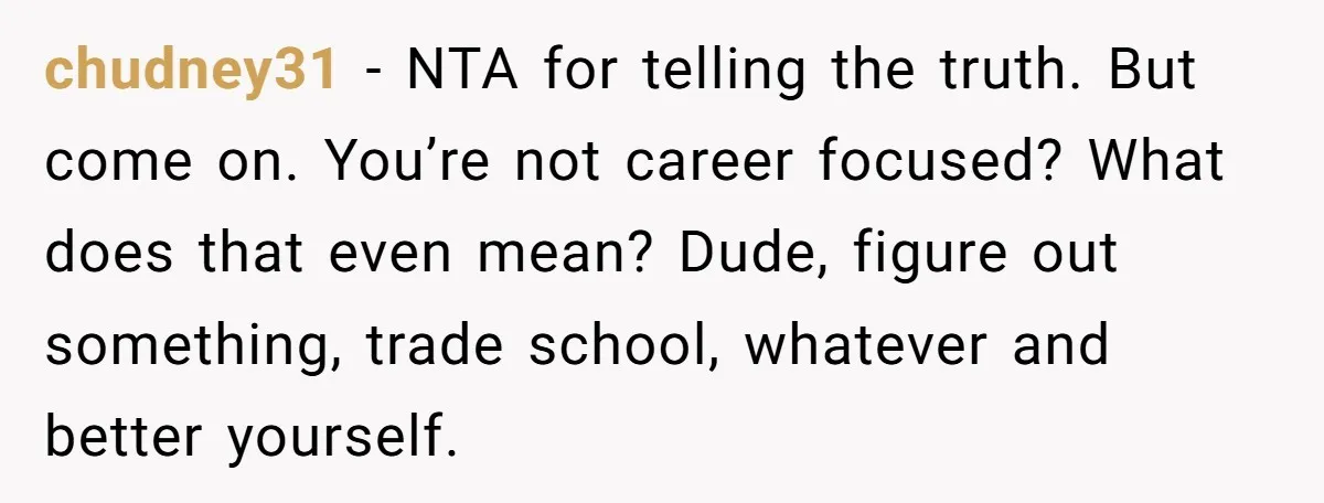 chudney31 − NTA for telling the truth. But come on. You’re not career focused? What does that even mean? Dude, figure out something, trade school, whatever and better yourself.