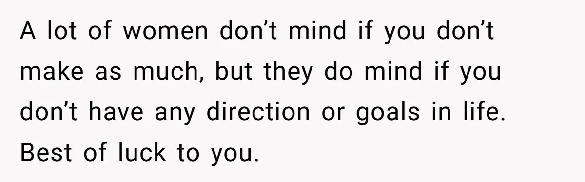 A lot of women don’t mind if you don’t make as much, but they do mind if you don’t have any direction or goals in life. Best of luck to...