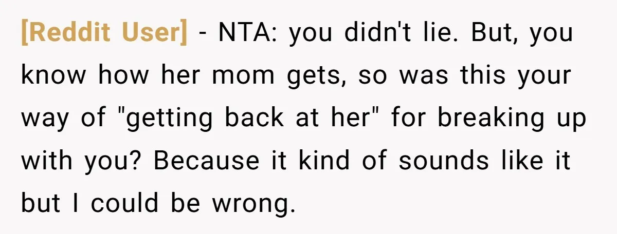 [Reddit User] − NTA: you didn't lie. But, you know how her mom gets, so was this your way of "getting back at her" for breaking up with you? Because...