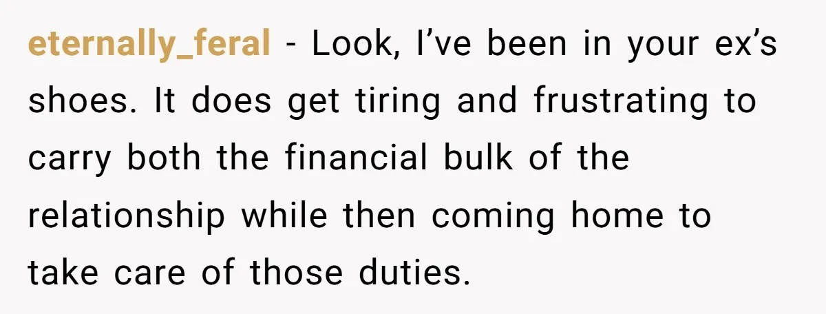 eternally_feral − Look, I’ve been in your ex’s shoes. It does get tiring and frustrating to carry both the financial bulk of the relationship while then coming home to take...