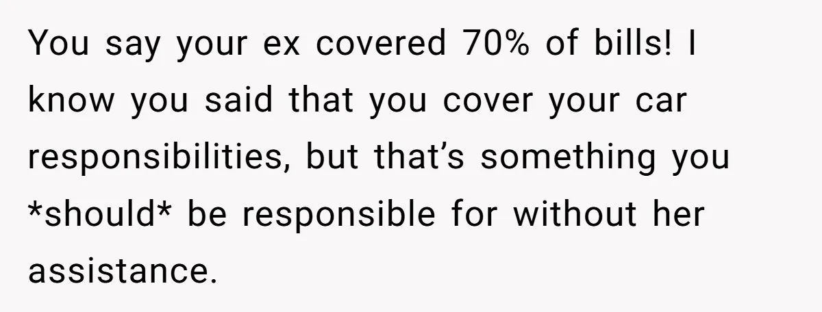 You say your ex covered 70% of bills! I know you said that you cover your car responsibilities, but that’s something you *should* be responsible for without her assistance.