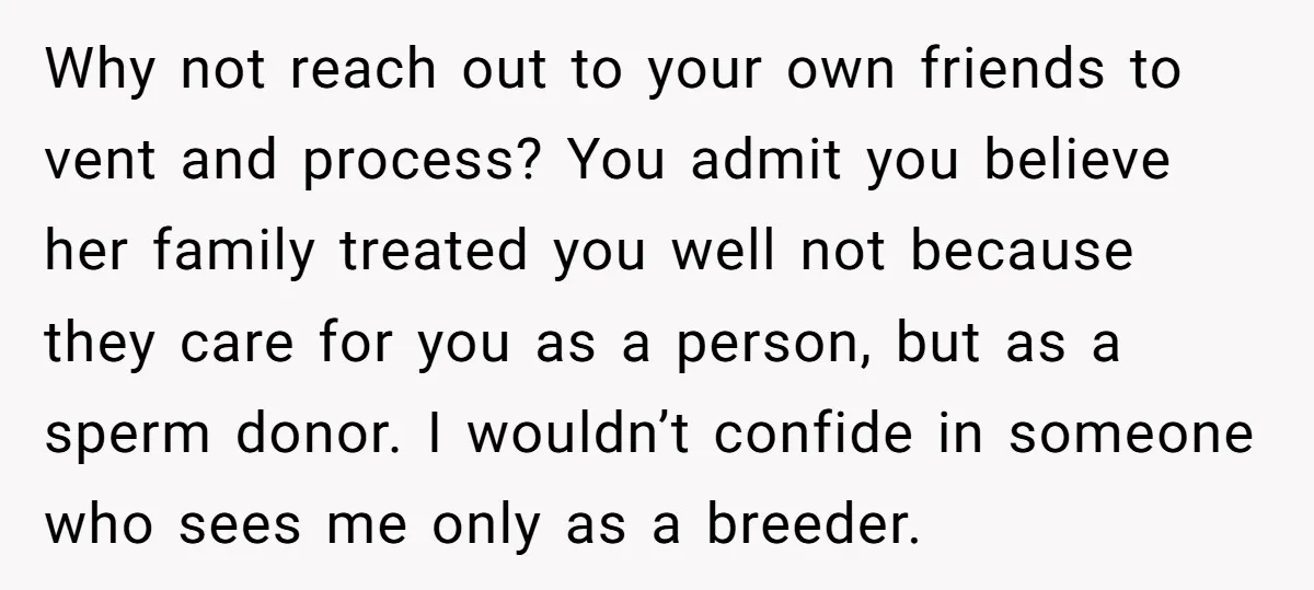 Why not reach out to your own friends to vent and process? You admit you believe her family treated you well not because they care for you as a person,...