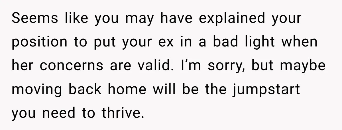 Seems like you may have explained your position to put your ex in a bad light when her concerns are valid. I’m sorry, but maybe moving back home will be...