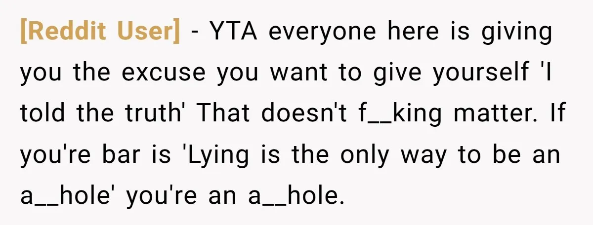 [Reddit User] − YTA everyone here is giving you the excuse you want to give yourself 'I told the truth' That doesn't f__king matter. If you're bar is 'Lying is...