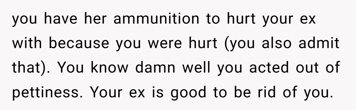 you have her ammunition to hurt your ex with because you were hurt (you also admit that). You know damn well you acted out of pettiness. Your ex is good...