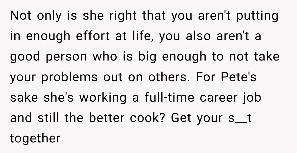 Not only is she right that you aren't putting in enough effort at life, you also aren't a good person who is big enough to not take your problems out...