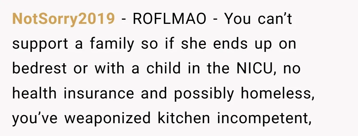 NotSorry2019 − ROFLMAO - You can’t support a family so if she ends up on bedrest or with a child in the NICU, no health insurance and possibly homeless, you’ve...