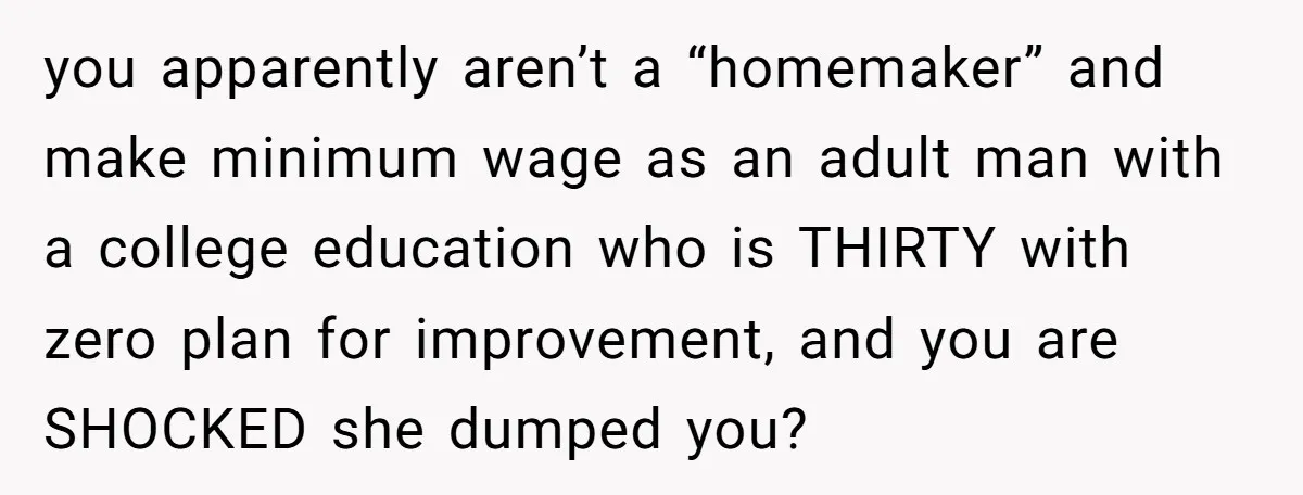 you apparently aren’t a “homemaker” and make minimum wage as an adult man with a college education who is THIRTY with zero plan for improvement, and you are SHOCKED she...