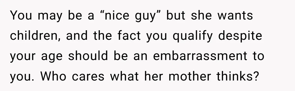 You may be a “nice guy” but she wants children, and the fact you qualify despite your age should be an embarrassment to you. Who cares what her mother thinks?