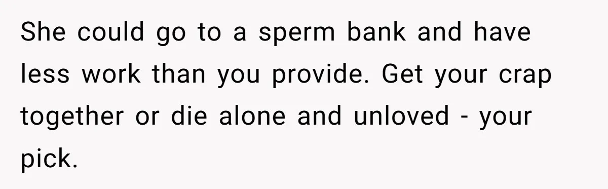 She could go to a sperm bank and have less work than you provide. Get your crap together or die alone and unloved - your pick.