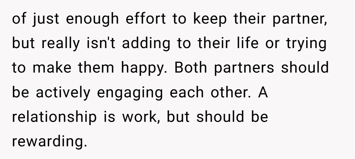 of just enough effort to keep their partner, but really isn't adding to their life or trying to make them happy. Both partners should be actively engaging each other. A...