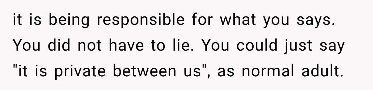it is being responsible for what you says. You did not have to lie. You could just say "it is private between us", as normal adult.