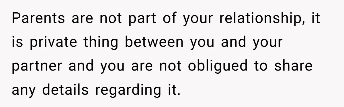 Parents are not part of your relationship, it is private thing between you and your partner and you are not obligued to share any details regarding it.