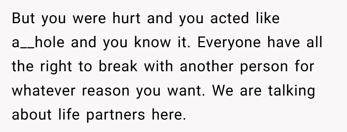 But you were hurt and you acted like a__hole and you know it. Everyone have all the right to break with another person for whatever reason you want. We are...