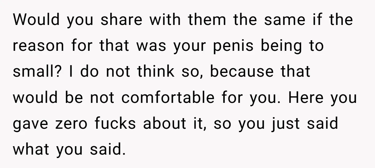 Would you share with them the same if the reason for that was your penis being to small? I do not think so, because that would be not comfortable for...