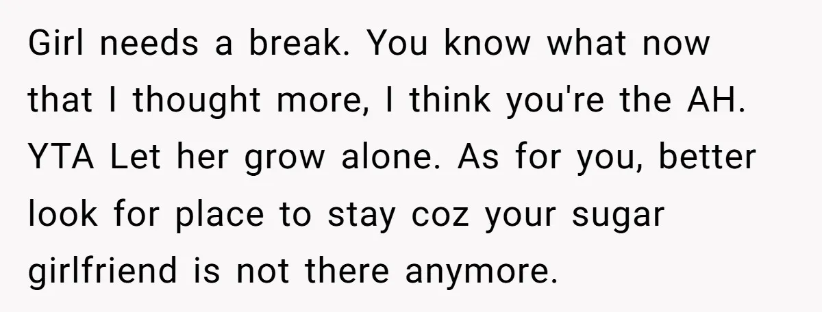 Girl needs a break. You know what now that I thought more, I think you're the AH. YTA Let her grow alone. As for you, better look for place to...