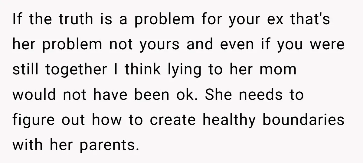 If the truth is a problem for your ex that's her problem not yours and even if you were still together I think lying to her mom would not have...
