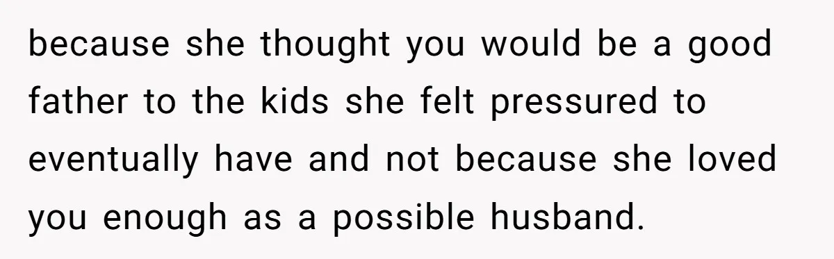 because she thought you would be a good father to the kids she felt pressured to eventually have and not because she loved you enough as a possible husband.