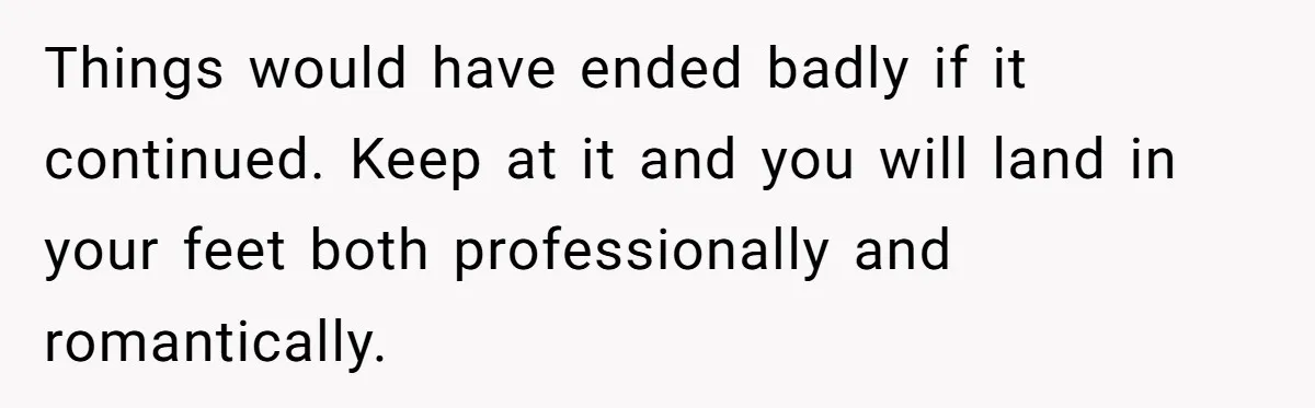 Things would have ended badly if it continued. Keep at it and you will land in your feet both professionally and romantically.