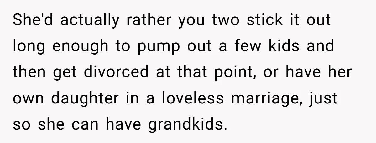 She'd actually rather you two stick it out long enough to pump out a few kids and then get divorced at that point, or have her own daughter in a...
