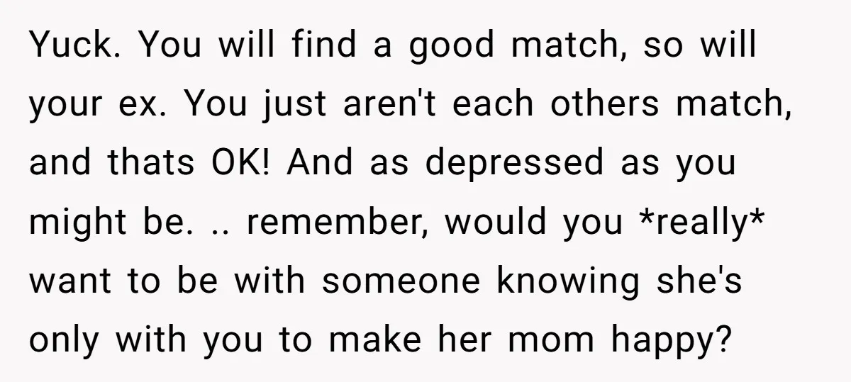 Yuck. You will find a good match, so will your ex. You just aren't each others match, and thats OK! And as depressed as you might be. .. remember, would...