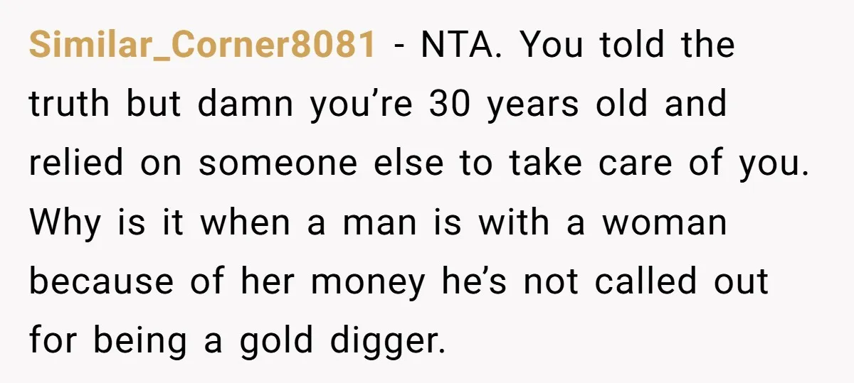 Similar_Corner8081 − NTA. You told the truth but damn you’re 30 years old and relied on someone else to take care of you. Why is it when a man is...