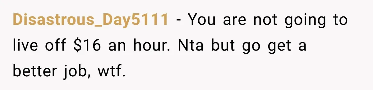 Disastrous_Day5111 − You are not going to live off $16 an hour. Nta but go get a better job, wtf.