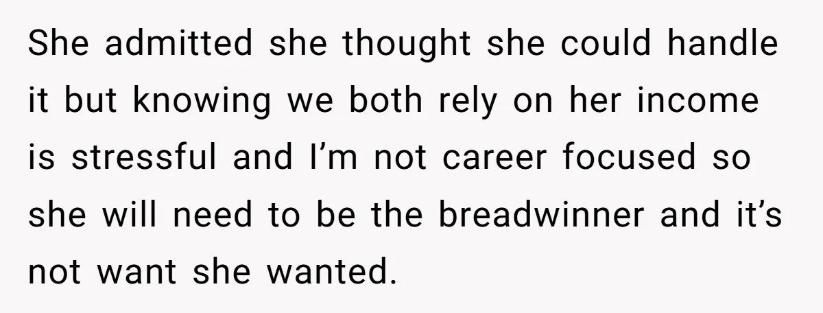 She admitted she thought she could handle it but knowing we both rely on her income is stressful and I’m not career focused so she will need to be the...