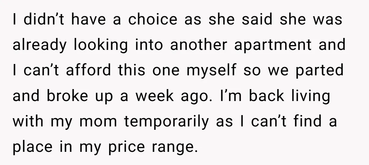 I didn’t have a choice as she said she was already looking into another apartment and I can’t afford this one myself so we parted and broke up a week...