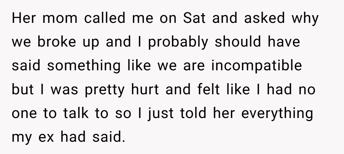 Her mom called me on Sat and asked why we broke up and I probably should have said something like we are incompatible but I was pretty hurt and felt...