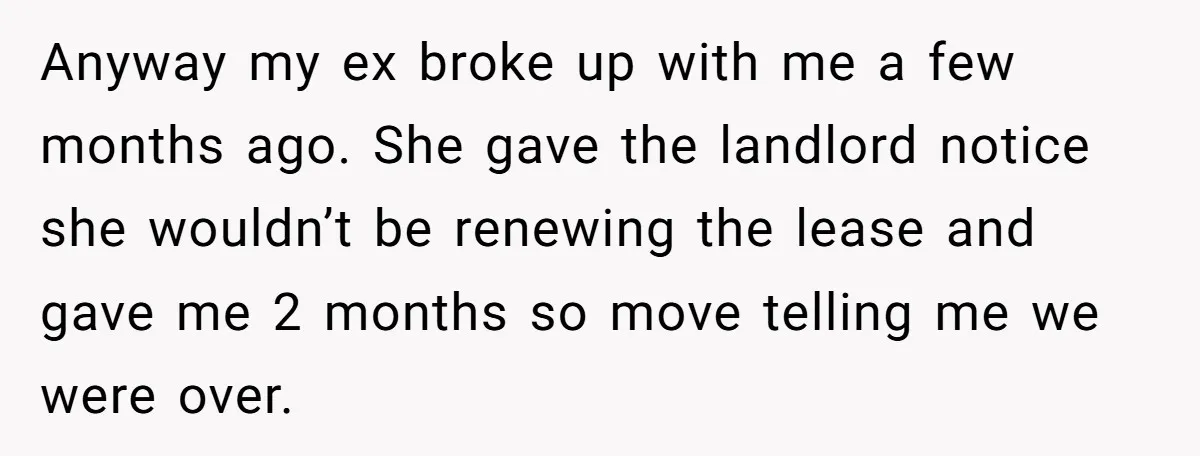 Anyway my ex broke up with me a few months ago. She gave the landlord notice she wouldn’t be renewing the lease and gave me 2 months so move telling...