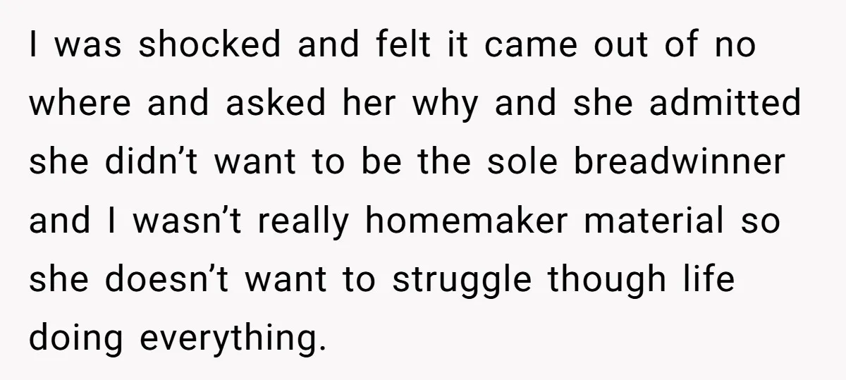 I was shocked and felt it came out of no where and asked her why and she admitted she didn’t want to be the sole breadwinner and I wasn’t really...