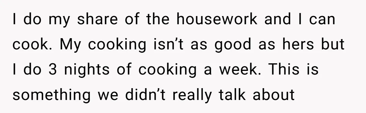 I do my share of the housework and I can cook. My cooking isn’t as good as hers but I do 3 nights of cooking a week. This is something...