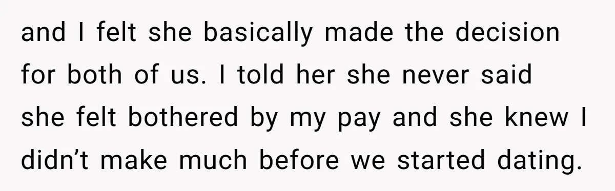 and I felt she basically made the decision for both of us. I told her she never said she felt bothered by my pay and she knew I didn’t make...