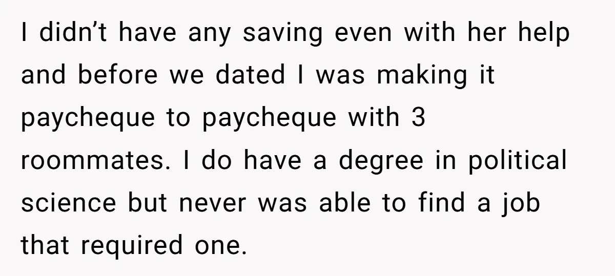 I didn’t have any saving even with her help and before we dated I was making it paycheque to paycheque with 3 roommates. I do have a degree in political...