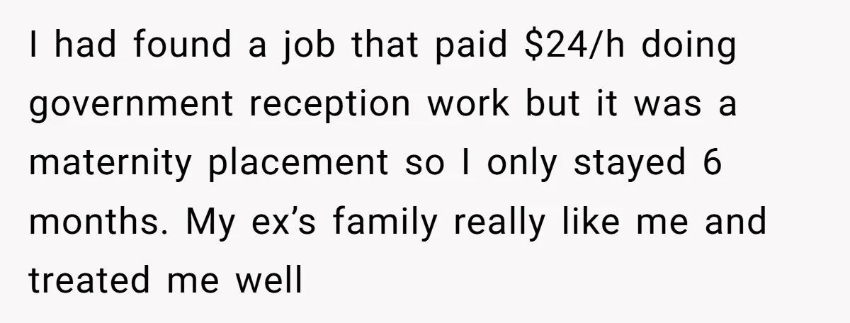 I had found a job that paid $24/h doing government reception work but it was a maternity placement so I only stayed 6 months. My ex’s family really like me...
