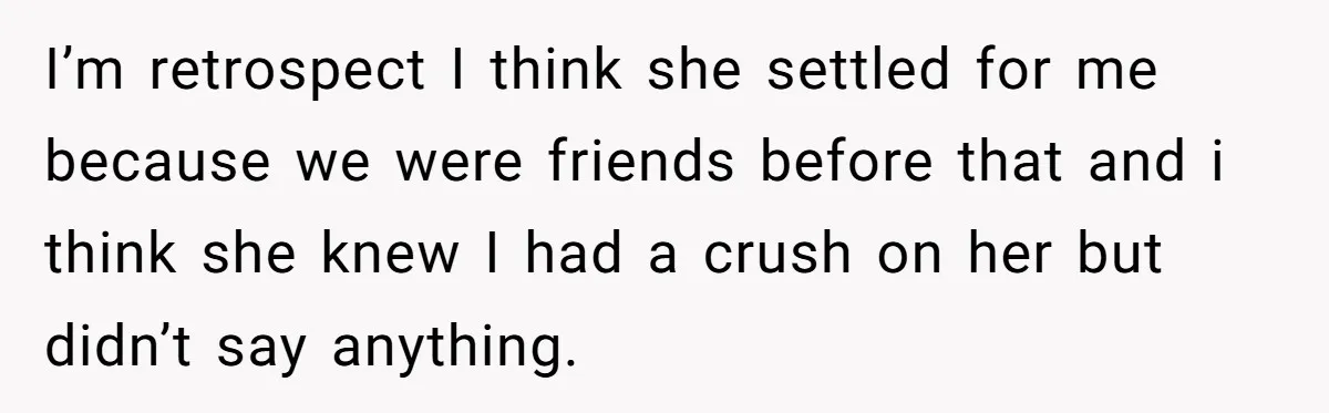 I’m retrospect I think she settled for me because we were friends before that and i think she knew I had a crush on her but didn’t say anything.