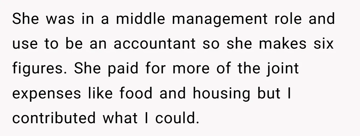 She was in a middle management role and use to be an accountant so she makes six figures. She paid for more of the joint expenses like food and housing...