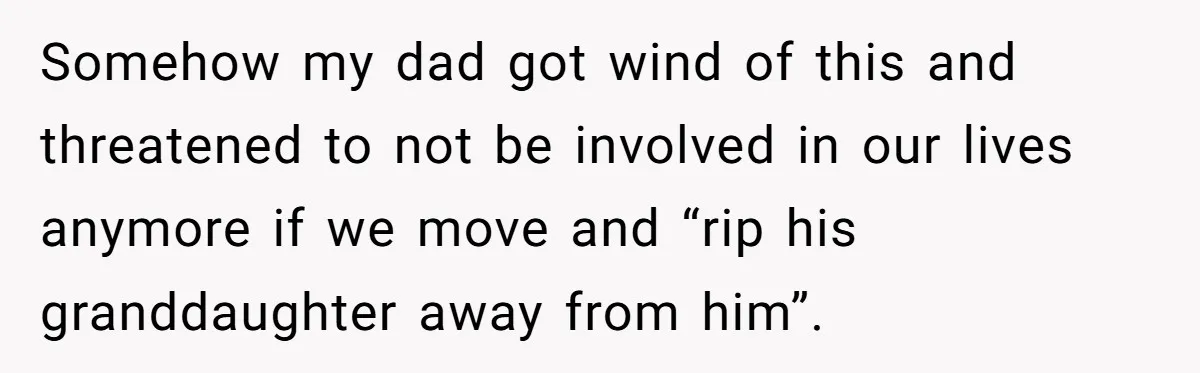 Somehow my dad got wind of this and threatened to not be involved in our lives anymore if we move and “rip his granddaughter away from him”.
