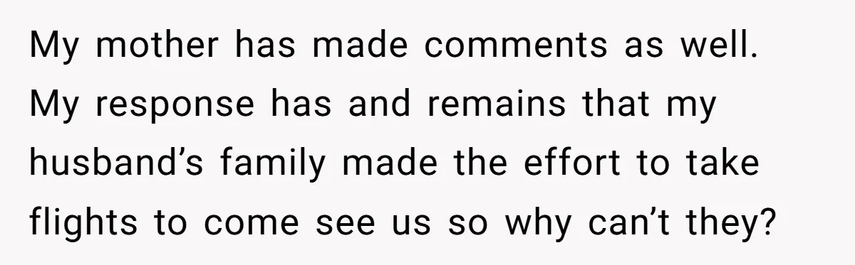 My mother has made comments as well. My response has and remains that my husband’s family made the effort to take flights to come see us so why can’t they?