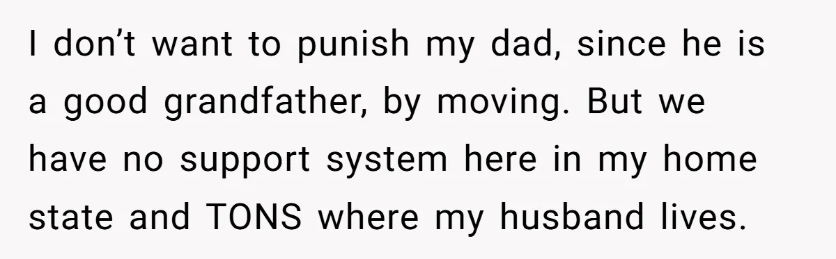 I don’t want to punish my dad, since he is a good grandfather, by moving. But we have no support system here in my home state and TONS where my...