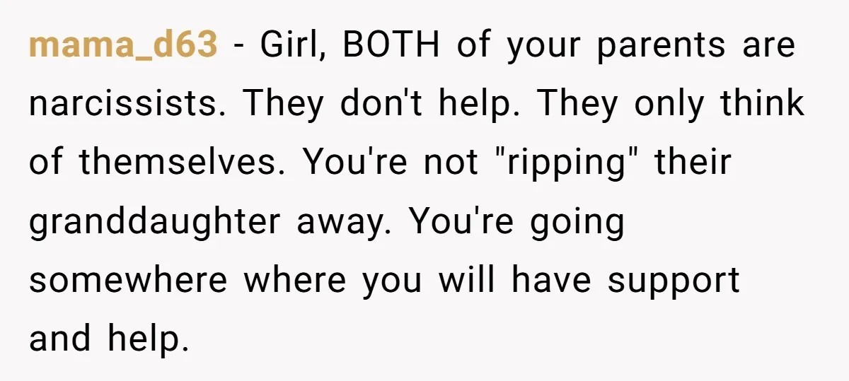 mama_d63 − Girl, BOTH of your parents are narcissists. They don't help. They only think of themselves. You're not "ripping" their granddaughter away. You're going somewhere where you will have...