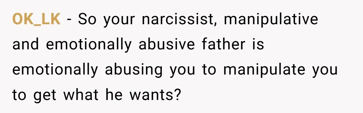 OK_LK − So your narcissist, manipulative and emotionally abusive father is emotionally abusing you to manipulate you to get what he wants?
