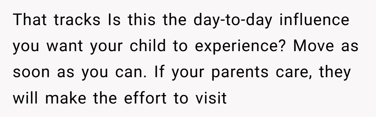 That tracks Is this the day-to-day influence you want your child to experience? Move as soon as you can. If your parents care, they will make the effort to visit